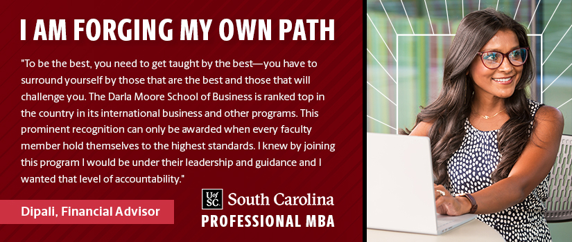 I AM FORGING MY OWN PATH  "To be the best, you need to get taught by the best—you have to surround yourself by those that are the best and those that will challenge you. The Darla Moore School of Business is ranked top in the country in its international business and other programs. This prominent recognition can only be awarded when every faculty member hold themselves to the highest standards. I knew by joining this program I would be under their leadership and guidance and I wanted that level of accountability."  Dipali, Financial Advisor